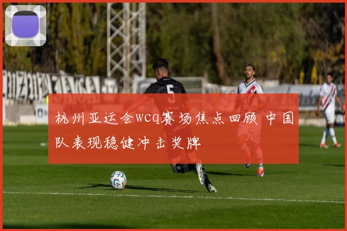杭州亚运会wcq赛场焦点回顾 中国队表现稳健冲击奖牌