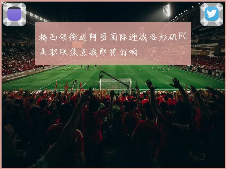 梅西领衔迈阿密国际迎战洛杉矶FC美职联焦点战即将打响