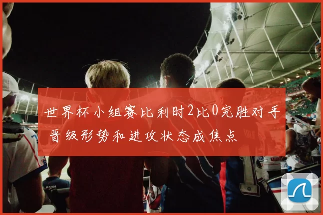 世界杯小组赛比利时2比0完胜对手 晋级形势和进攻状态成焦点