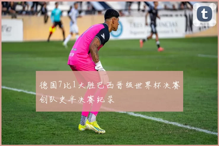 德国7比1大胜巴西晋级世界杯决赛创队史半决赛纪录