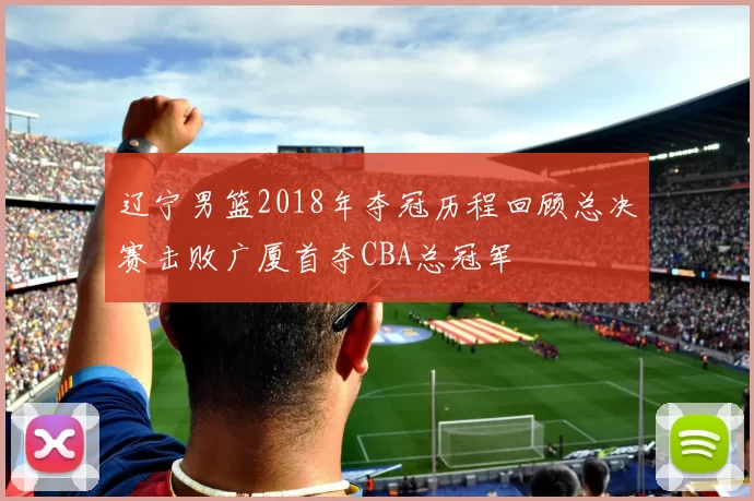 辽宁男篮2018年夺冠历程回顾总决赛击败广厦首夺CBA总冠军