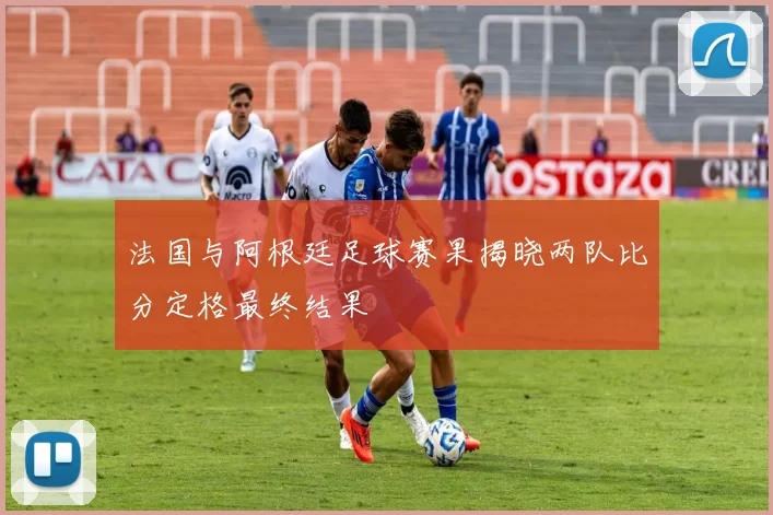 法国与阿根廷足球赛果揭晓两队比分定格最终结果