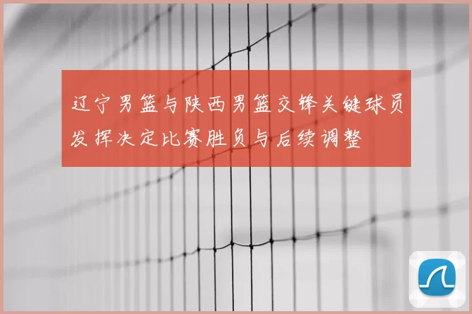 辽宁男篮与陕西男篮交锋关键球员发挥决定比赛胜负与后续调整