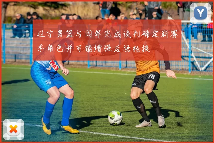 辽宁男篮与闫军完成谈判确定新赛季角色并可能增强后场轮换