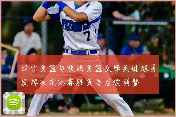 辽宁男篮与陕西男篮交锋关键球员发挥决定比赛胜负与后续调整