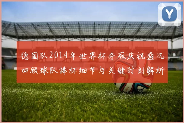 德国队2014年世界杯夺冠庆祝盛况回顾球队捧杯细节与关键时刻解析
