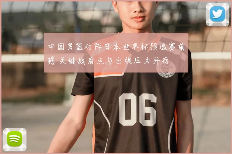 中国男篮对阵日本世界杯预选赛前瞻 关键战看点与出线压力并存