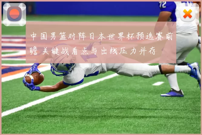 中国男篮对阵日本世界杯预选赛前瞻 关键战看点与出线压力并存