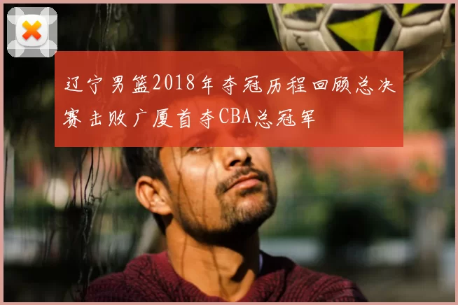辽宁男篮2018年夺冠历程回顾总决赛击败广厦首夺CBA总冠军