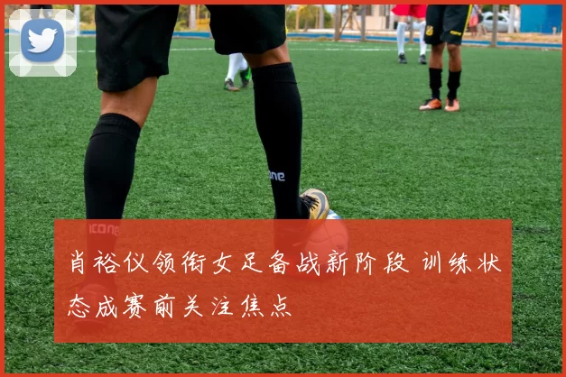 肖裕仪领衔女足备战新阶段 训练状态成赛前关注焦点