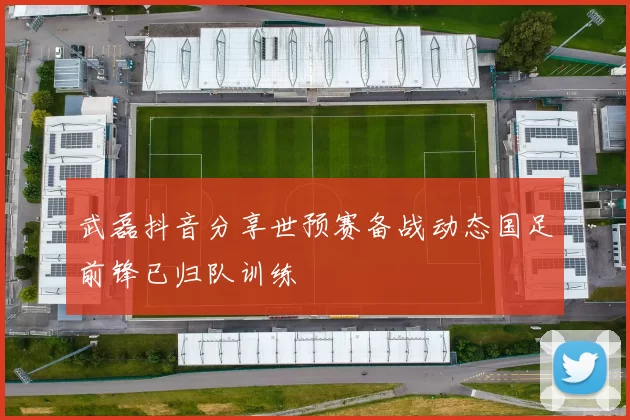 武磊抖音分享世预赛备战动态国足前锋已归队训练