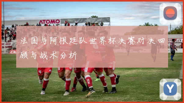 法国与阿根廷队世界杯决赛对决回顾与战术分析