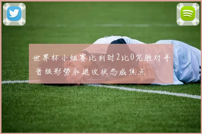 世界杯小组赛比利时2比0完胜对手 晋级形势和进攻状态成焦点