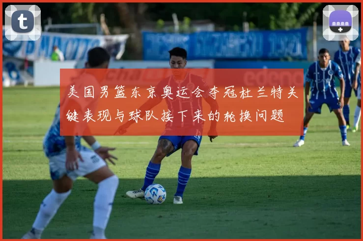 美国男篮东京奥运会夺冠杜兰特关键表现与球队接下来的轮换问题