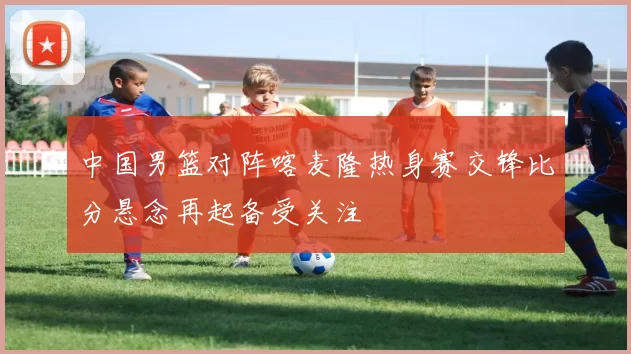 中国男篮对阵喀麦隆热身赛交锋比分悬念再起备受关注