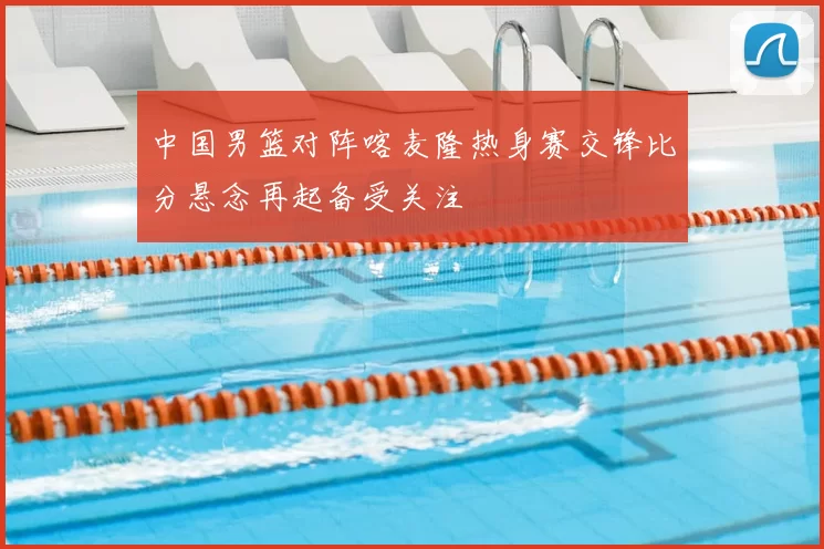 中国男篮对阵喀麦隆热身赛交锋比分悬念再起备受关注