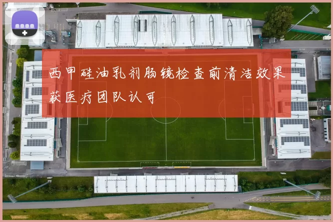 西甲硅油乳剂肠镜检查前清洁效果获医疗团队认可