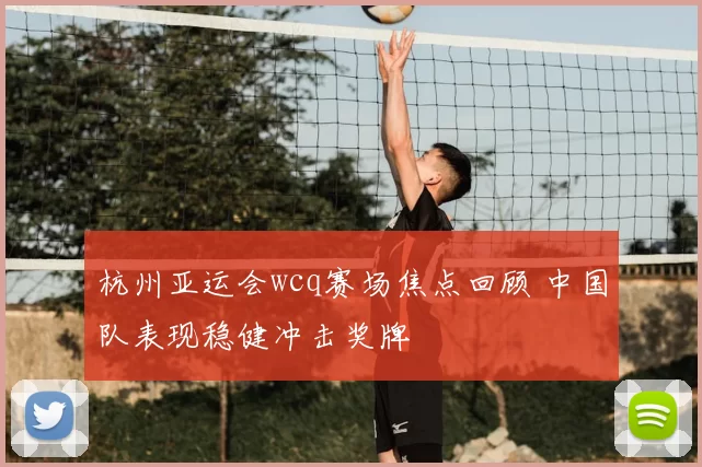 杭州亚运会wcq赛场焦点回顾 中国队表现稳健冲击奖牌