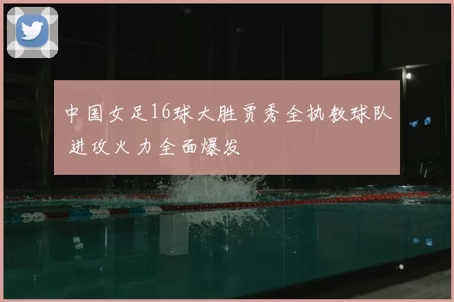 中国女足16球大胜贾秀全执教球队 进攻火力全面爆发