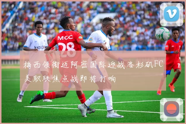 梅西领衔迈阿密国际迎战洛杉矶FC美职联焦点战即将打响