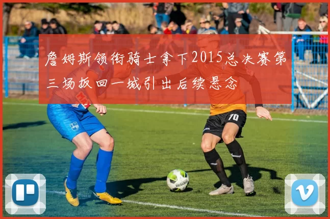 詹姆斯领衔骑士拿下2015总决赛第三场扳回一城引出后续悬念