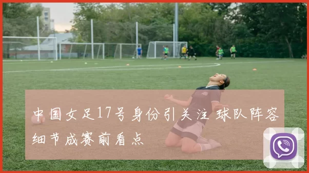 中国女足17号身份引关注 球队阵容细节成赛前看点