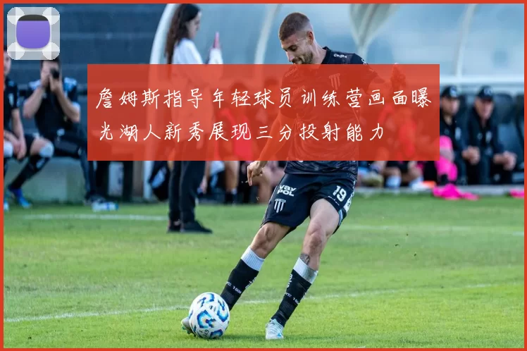 詹姆斯指导年轻球员训练营画面曝光湖人新秀展现三分投射能力