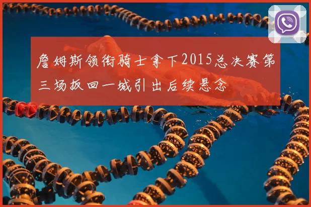 詹姆斯领衔骑士拿下2015总决赛第三场扳回一城引出后续悬念