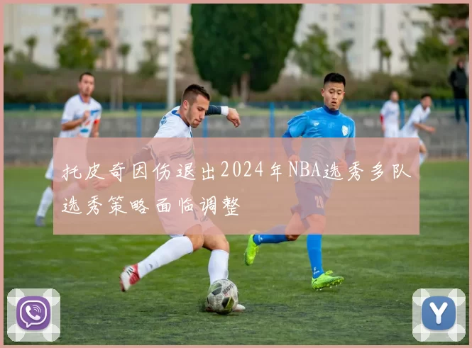 托皮奇因伤退出2024年NBA选秀多队选秀策略面临调整