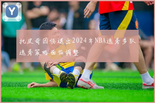 托皮奇因伤退出2024年NBA选秀多队选秀策略面临调整