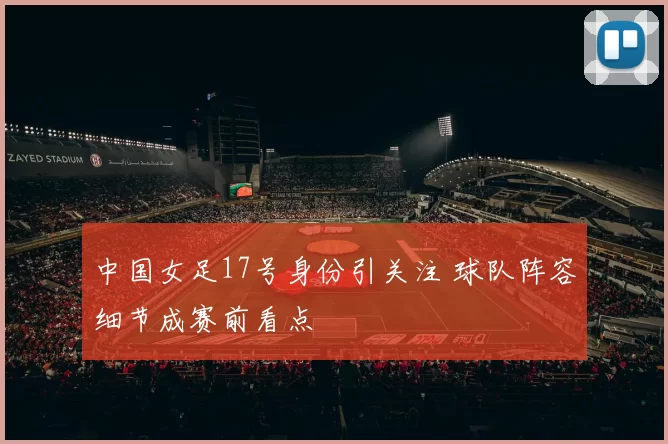中国女足17号身份引关注 球队阵容细节成赛前看点