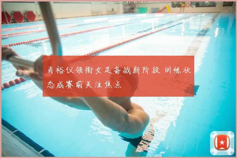 肖裕仪领衔女足备战新阶段 训练状态成赛前关注焦点