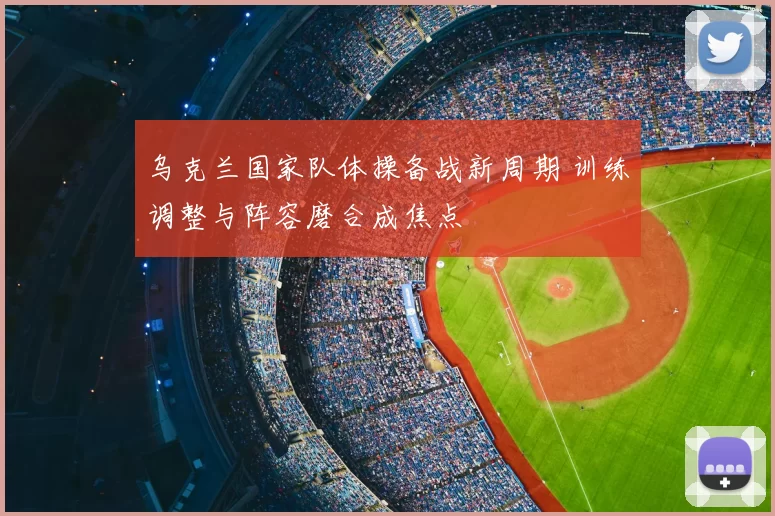 乌克兰国家队体操备战新周期 训练调整与阵容磨合成焦点