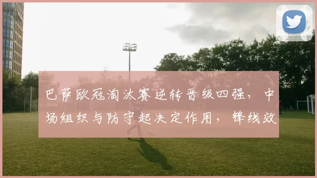 巴萨欧冠淘汰赛逆转晋级四强，中场组织与防守起决定作用，锋线效率回升