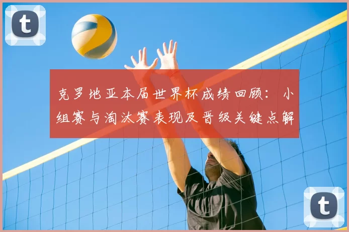 克罗地亚本届世界杯成绩回顾：小组赛与淘汰赛表现及晋级关键点解析