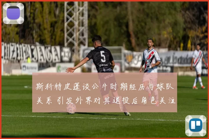 斯科特皮蓬谈公牛时期经历与球队关系 引发外界对其退役后角色关注