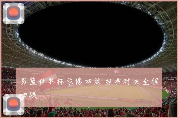 男篮世界杯录像回放 经典对决全程回顾